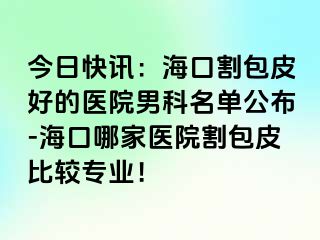 今日快讯：海口割包皮好的医院男科名单公布-海口哪家医院割包皮比较专业！