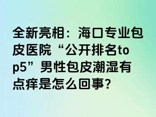 全新亮相：海口专业包皮医院“公开排名top5”男性包皮潮湿有点痒是怎么回事？