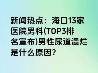 新闻热点：海口13家医院男科(TOP3排名宣布)男性尿道溃烂是什么原因？