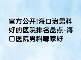 官方公开!海口治男科好的医院排名盘点-海口医院男科哪家好