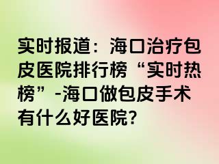 实时报道：海口治疗包皮医院排行榜“实时热榜”-海口做包皮手术有什么好医院?