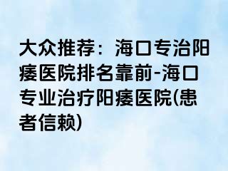 大众推荐：海口专治阳痿医院排名靠前-海口专业治疗阳痿医院(患者信赖)