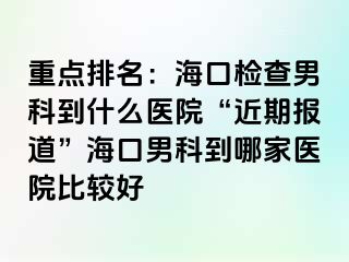 重点排名：海口检查男科到什么医院“近期报道”海口男科到哪家医院比较好