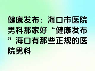 健康发布：海口市医院男科那家好“健康发布”海口有那些正规的医院男科