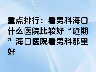 重点排行：看男科海口什么医院比较好“近期”海口医院看男科那里好