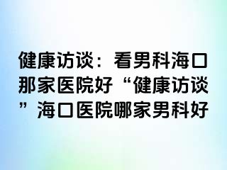 健康访谈：看男科海口那家医院好“健康访谈”海口医院哪家男科好