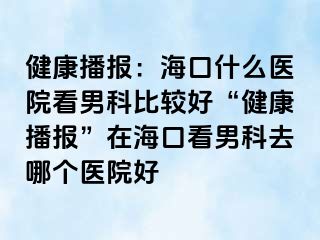 健康播报：海口什么医院看男科比较好“健康播报”在海口看男科去哪个医院好