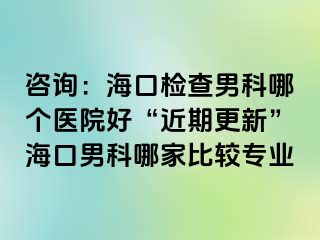 咨询：海口检查男科哪个医院好“近期更新”海口男科哪家比较专业