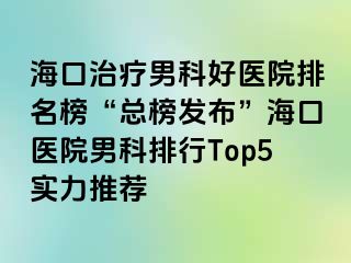 海口治疗男科好医院排名榜“总榜发布”海口医院男科排行Top5实力推荐