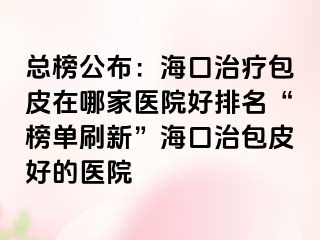 总榜公布：海口治疗包皮在哪家医院好排名“榜单刷新”海口治包皮好的医院