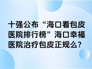 十强公布“海口看包皮医院排行榜”海口幸福医院治疗包皮正规么?