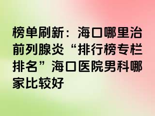 榜单刷新：海口哪里治前列腺炎“排行榜专栏排名”海口医院男科哪家比较好