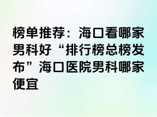 榜单推荐：海口看哪家男科好“排行榜总榜发布”海口医院男科哪家便宜