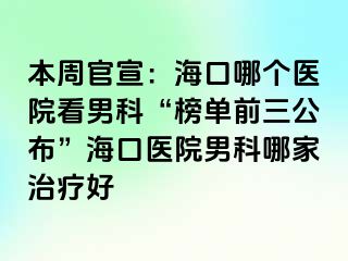 本周官宣：海口哪个医院看男科“榜单前三公布”海口医院男科哪家治疗好