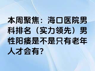 本周聚焦：海口医院男科排名（实力领先）男性阳痿是不是只有老年人才会有？