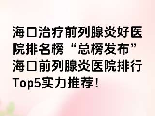 海口治疗前列腺炎好医院排名榜“总榜发布”海口前列腺炎医院排行Top5实力推荐！