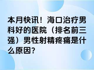 本月快讯！海口治疗男科好的医院（排名前三强）男性射精疼痛是什么原因？