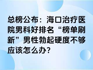 总榜公布：海口治疗医院男科好排名“榜单刷新”男性勃起硬度不够应该怎么办？