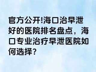 官方公开!海口治早泄好的医院排名盘点，海口专业治疗早泄医院如何选择？