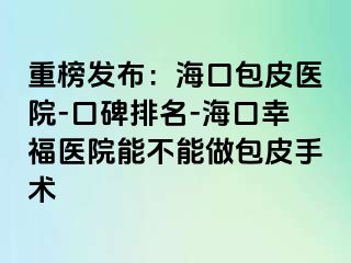 重榜发布：海口包皮医院-口碑排名-海口幸福医院能不能做包皮手术