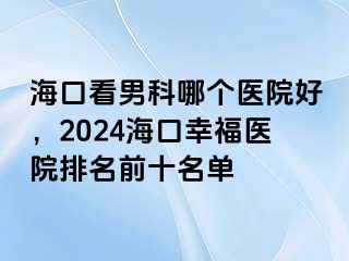 海口看男科哪个医院好，2024海口幸福医院排名前十名单