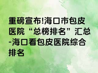 重磅宣布!海口市包皮医院“总榜排名”汇总-海口看包皮医院综合排名