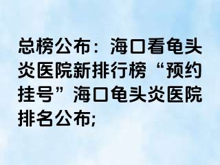 总榜公布：海口看龟头炎医院新排行榜“预约挂号”海口龟头炎医院排名公布;