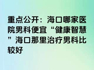 重点公开：海口哪家医院男科便宜“健康智慧”海口那里治疗男科比较好