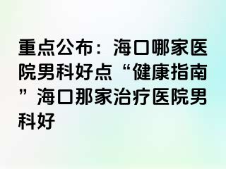 重点公布：海口哪家医院男科好点“健康指南”海口那家治疗医院男科好