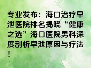 专业发布：海口治疗早泄医院排名揭晓“健康之选”海口医院男科深度剖析早泄原因与疗法！