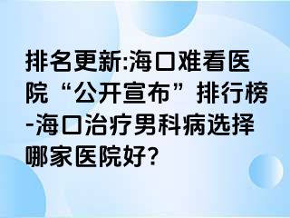 排名更新:海口难看医院“公开宣布”排行榜-海口治疗男科病选择哪家医院好?