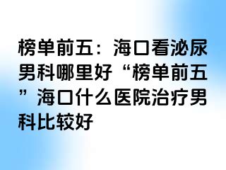 榜单前五：海口看泌尿男科哪里好“榜单前五”海口什么医院治疗男科比较好