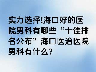 实力选择!海口好的医院男科有哪些“十佳排名公布”海口医治医院男科有什么?