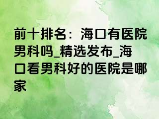 前十排名：海口有医院男科吗_精选发布_海口看男科好的医院是哪家