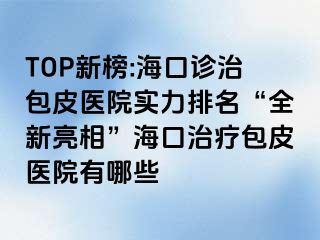 TOP新榜:海口诊治包皮医院实力排名“全新亮相”海口治疗包皮医院有哪些