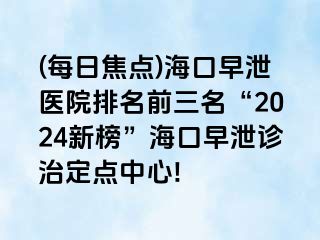 (每日焦点)海口早泄医院排名前三名“2024新榜”海口早泄诊治定点中心!