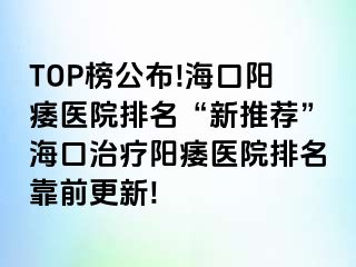 TOP榜公布!海口阳痿医院排名“新推荐”海口治疗阳痿医院排名靠前更新!