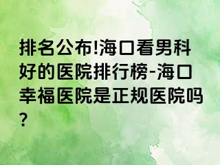 排名公布!海口看男科好的医院排行榜-海口幸福医院是正规医院吗?