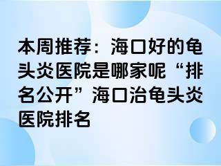 本周推荐：海口好的龟头炎医院是哪家呢“排名公开”海口治龟头炎医院排名