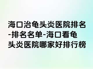 海口治龟头炎医院排名-排名名单-海口看龟头炎医院哪家好排行榜