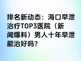 排名新动态：海口早泄治疗TOP3医院（新闻爆料）男人十年早泄能治好吗？