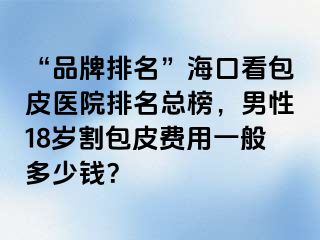 “品牌排名”海口看包皮医院排名总榜，男性18岁割包皮费用一般多少钱？