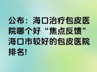 公布：海口治疗包皮医院哪个好“焦点反馈”海口市较好的包皮医院排名!