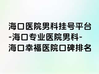 海口医院男科挂号平台-海口专业医院男科-海口幸福医院口碑排名