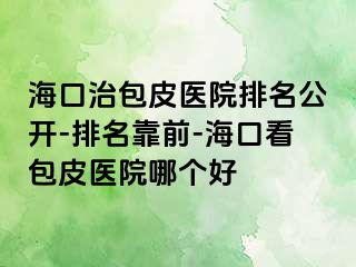 海口治包皮医院排名公开-排名靠前-海口看包皮医院哪个好