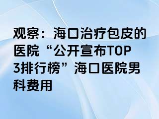 观察：海口治疗包皮的医院“公开宣布TOP3排行榜”海口医院男科费用