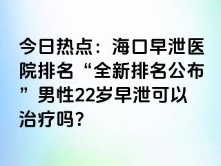 今日热点：海口早泄医院排名“全新排名公布”男性22岁早泄可以治疗吗？