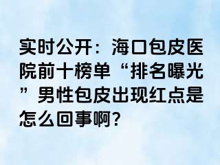 实时公开：海口包皮医院前十榜单“排名曝光”男性包皮出现红点是怎么回事啊？