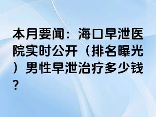 本月要闻：海口早泄医院实时公开（排名曝光）男性早泄治疗多少钱？