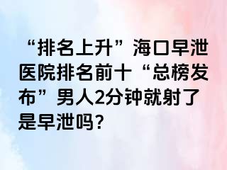 “排名上升”海口早泄医院排名前十“总榜发布”男人2分钟就射了是早泄吗？